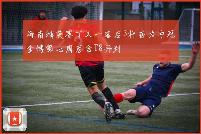 海南精英赛丁文一落后3杆奋力冲冠金博第七周彦含T8并列