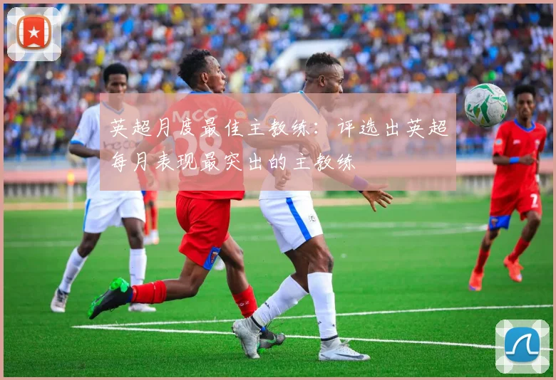 英超月度最佳主教练:评选出英超每月表现最突出的主教练